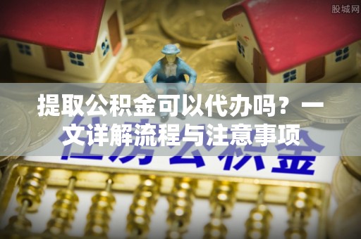 楠梓提取公积金可以代办吗？一文详解流程与注意事项