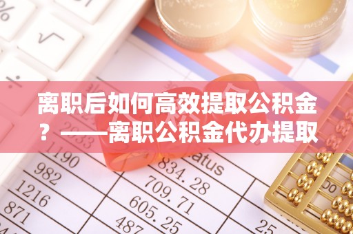 楠梓离职后如何高效提取公积金？——离职公积金代办提取全流程解析