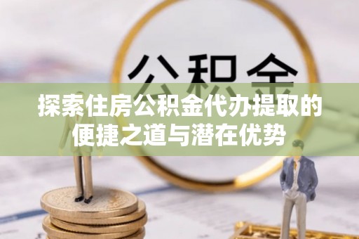 楠梓探索住房公积金代办提取的便捷之道与潜在优势