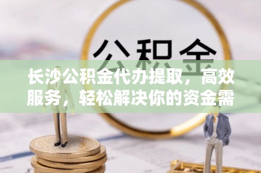 楠梓长沙公积金代办提取，高效服务，轻松解决你的资金需求