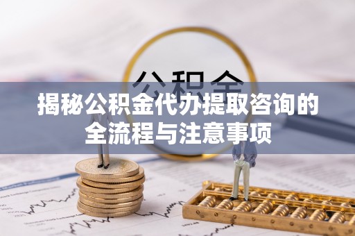 楠梓揭秘公积金代办提取咨询的全流程与注意事项