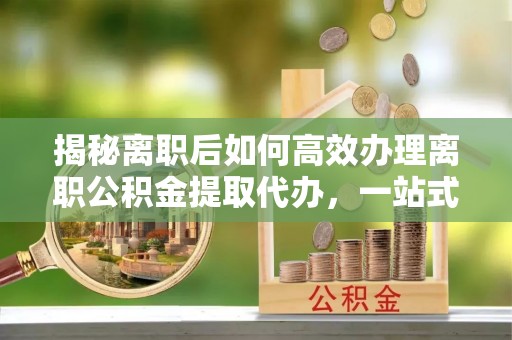 楠梓揭秘离职后如何高效办理离职公积金提取代办，一站式服务全解析