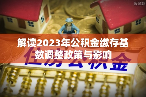 楠梓解读2023年公积金缴存基数调整政策与影响