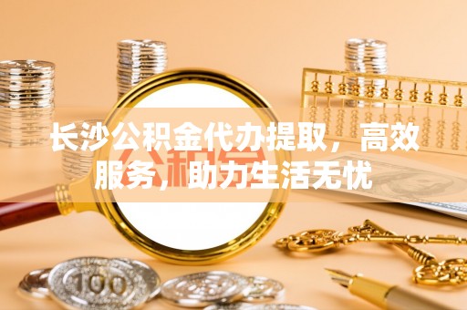楠梓长沙公积金代办提取，高效服务，助力生活无忧