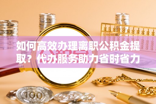 楠梓如何高效办理离职公积金提取？代办服务助力省时省力