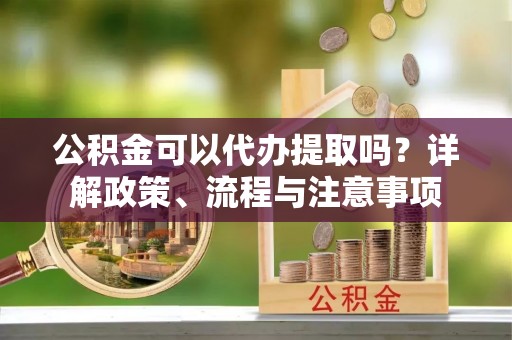 楠梓公积金可以代办提取吗？详解政策、流程与注意事项