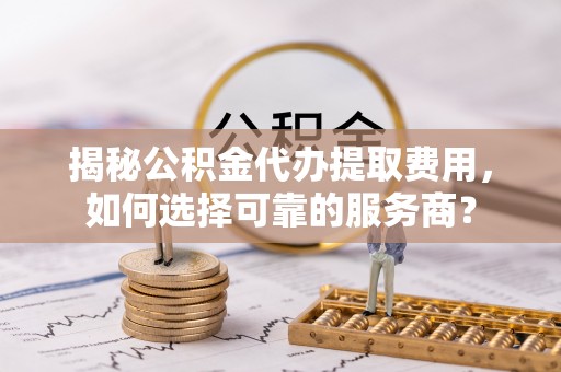 楠梓揭秘公积金代办提取费用，如何选择可靠的服务商？