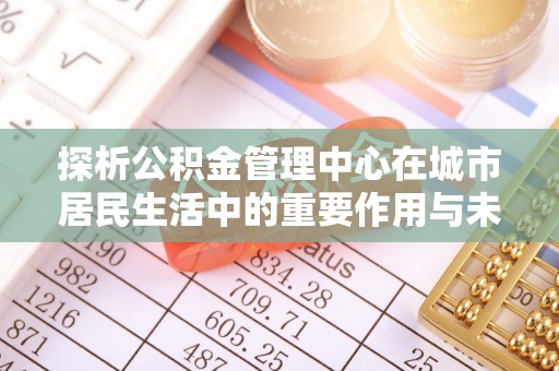 楠梓探析公积金管理中心在城市居民生活中的重要作用与未来发展趋势