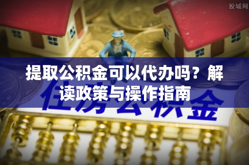 楠梓提取公积金可以代办吗？解读政策与操作指南