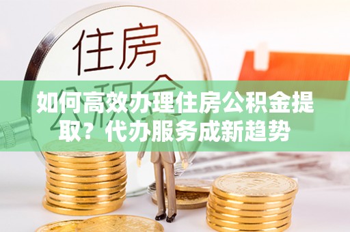 楠梓如何高效办理住房公积金提取？代办服务成新趋势