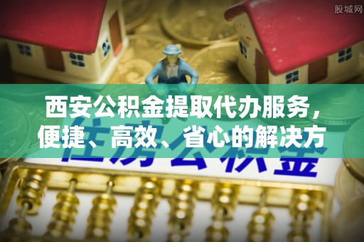 楠梓西安公积金提取代办服务，便捷、高效、省心的解决方案
