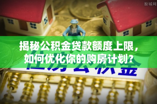 楠梓揭秘公积金贷款额度上限，如何优化你的购房计划？