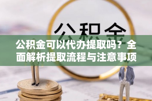 楠梓公积金可以代办提取吗？全面解析提取流程与注意事项