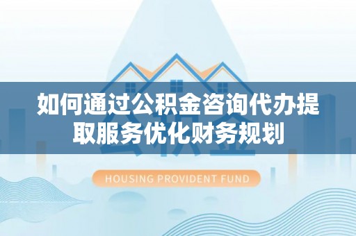 楠梓如何通过公积金咨询代办提取服务优化财务规划