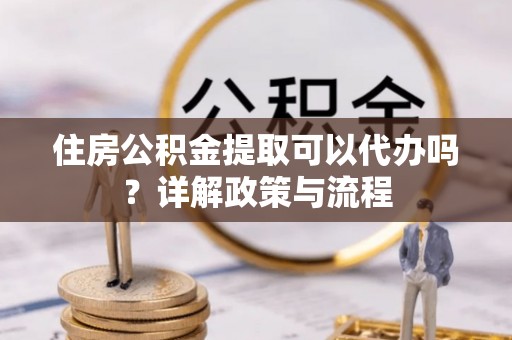 楠梓住房公积金提取可以代办吗？详解政策与流程