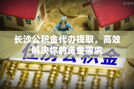 楠梓长沙公积金代办提取，高效解决你的资金需求