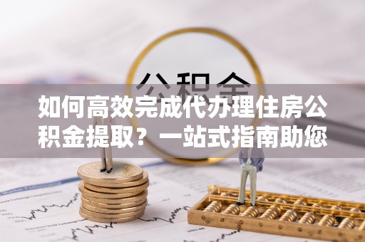 楠梓如何高效完成代办理住房公积金提取？一站式指南助您轻松搞定