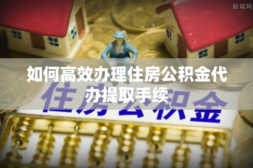 楠梓如何高效办理住房公积金代办提取手续