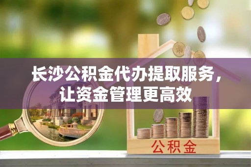 楠梓长沙公积金代办提取服务，让资金管理更高效