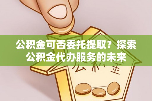 楠梓公积金可否委托提取？探索公积金代办服务的未来