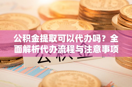 楠梓公积金提取可以代办吗？全面解析代办流程与注意事项